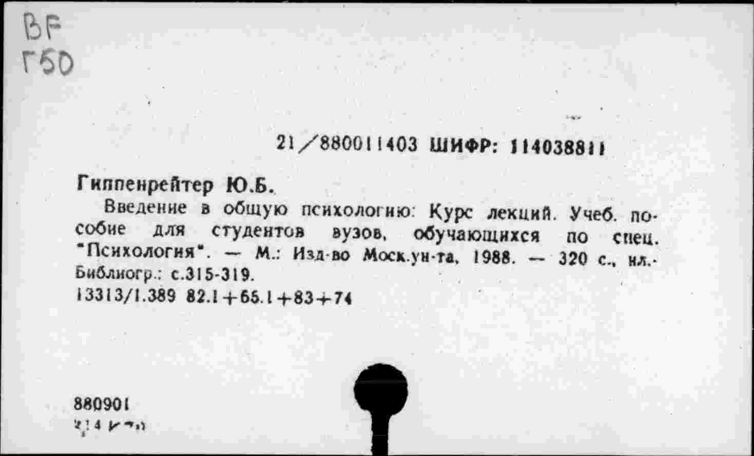 ﻿ГбО
21/88001 ПОЗ ШИФР: 114038811
Гиппенрейтер Ю.Б.
Введение в общую психологию: Курс лекций. Учеб, пособие для студентов вузов, обучающихся по спец. "Психология“. — М.: Изд во Моск.уи-та. 1988. — 320 с., ил.-Библиогр.; с.315-319.
13313/1.389 82.1+65.1+83+74
880901
4 И "»О